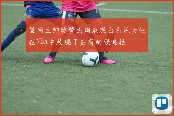 篮网主帅称赞杰明表现出色认为他在NBA中展现了应有的侵略性