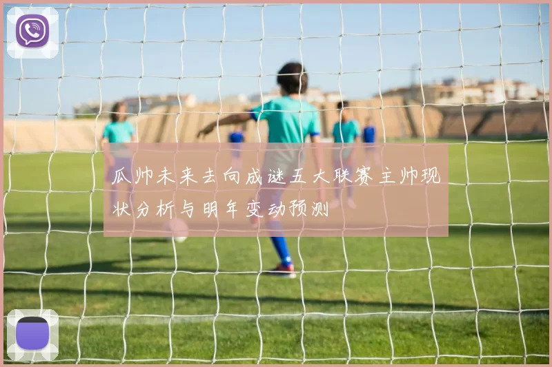 瓜帅未来去向成谜五大联赛主帅现状分析与明年变动预测