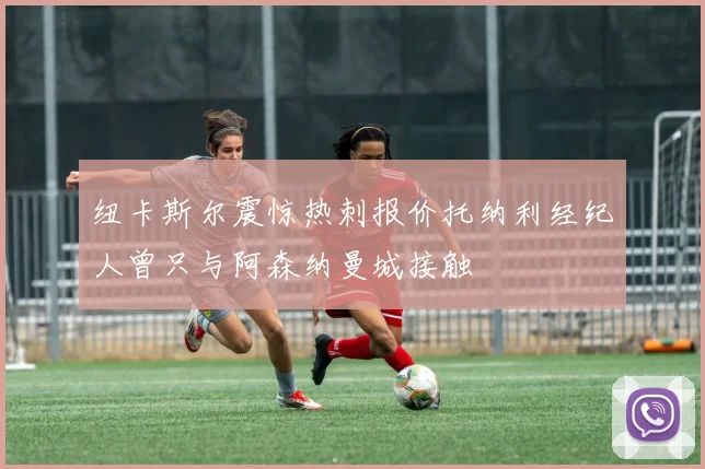 纽卡斯尔震惊热刺报价托纳利经纪人曾只与阿森纳曼城接触