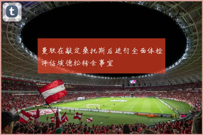 曼联在敲定桑托斯后进行全面体检评估埃德松转会事宜