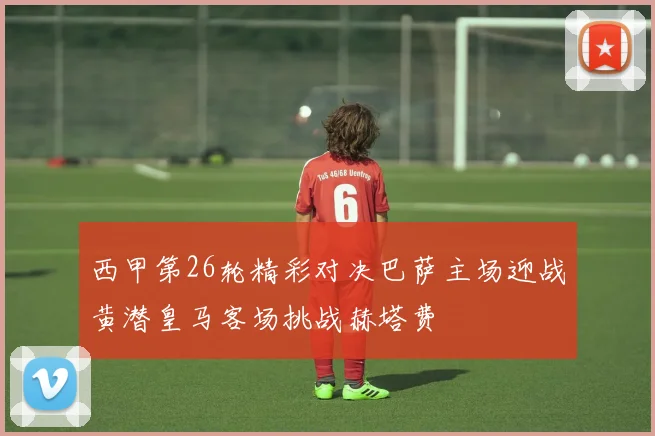 西甲第26轮精彩对决巴萨主场迎战黄潜皇马客场挑战赫塔费
