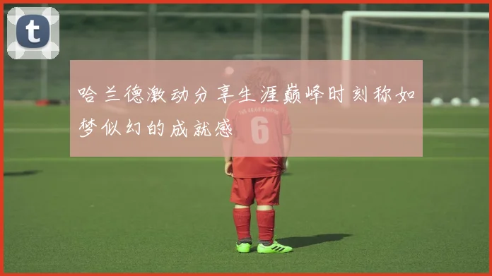 哈兰德激动分享生涯巅峰时刻称如梦似幻的成就感