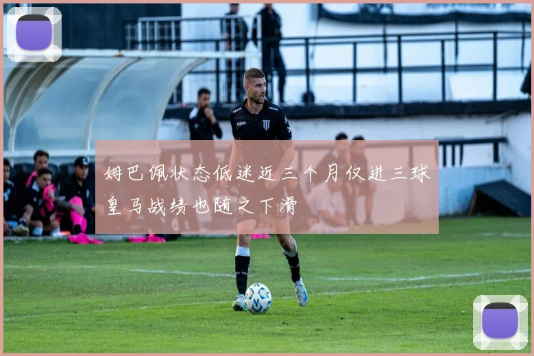 姆巴佩状态低迷近三个月仅进三球皇马战绩也随之下滑