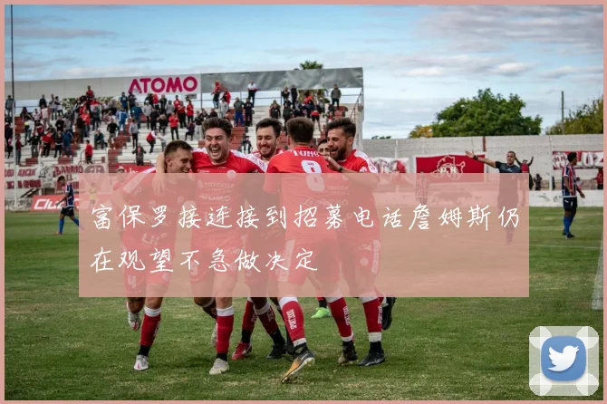富保罗接连接到招募电话詹姆斯仍在观望不急做决定