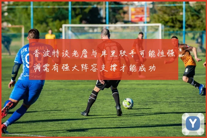 香波特谈老詹与库里联手可能性强调需有强大阵容支撑才能成功