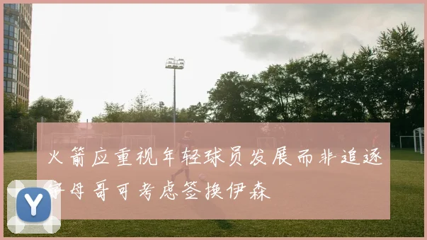 火箭应重视年轻球员发展而非追逐字母哥可考虑签换伊森