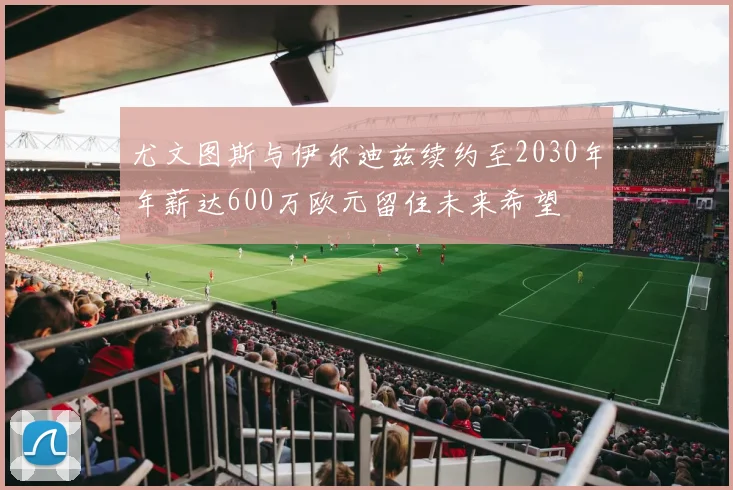 尤文图斯与伊尔迪兹续约至2030年年薪达600万欧元留住未来希望
