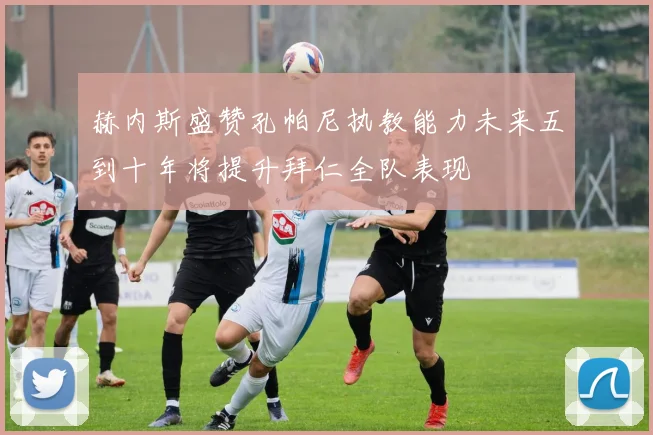 赫内斯盛赞孔帕尼执教能力未来五到十年将提升拜仁全队表现