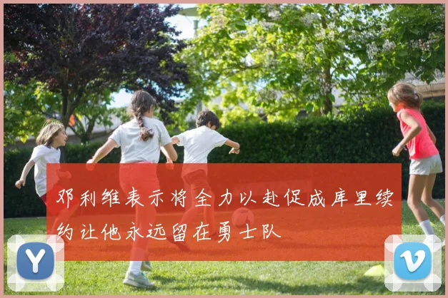 邓利维表示将全力以赴促成库里续约让他永远留在勇士队