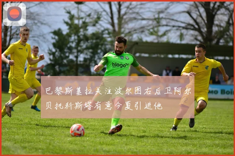 巴黎斯基拉关注波尔图右后卫阿尔贝托科斯塔有意今夏引进他