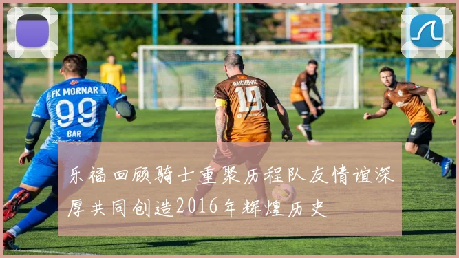 乐福回顾骑士重聚历程队友情谊深厚共同创造2016年辉煌历史