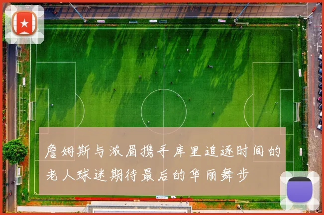 詹姆斯与浓眉携手库里追逐时间的老人球迷期待最后的华丽舞步