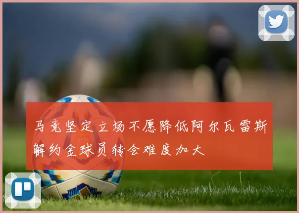 马竞坚定立场不愿降低阿尔瓦雷斯解约金球员转会难度加大
