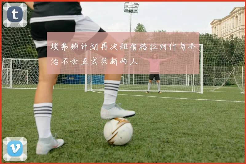 埃弗顿计划再次租借格拉利什与乔治不会正式买断两人