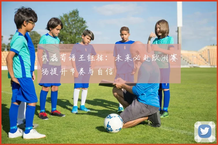 武磊寄语王钰栋：未来必赴欧洲赛场提升节奏与自信