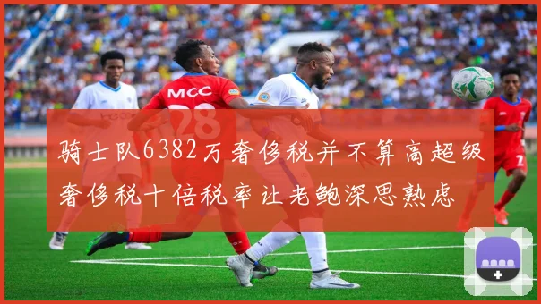 骑士队6382万奢侈税并不算高超级奢侈税十倍税率让老鲍深思熟虑