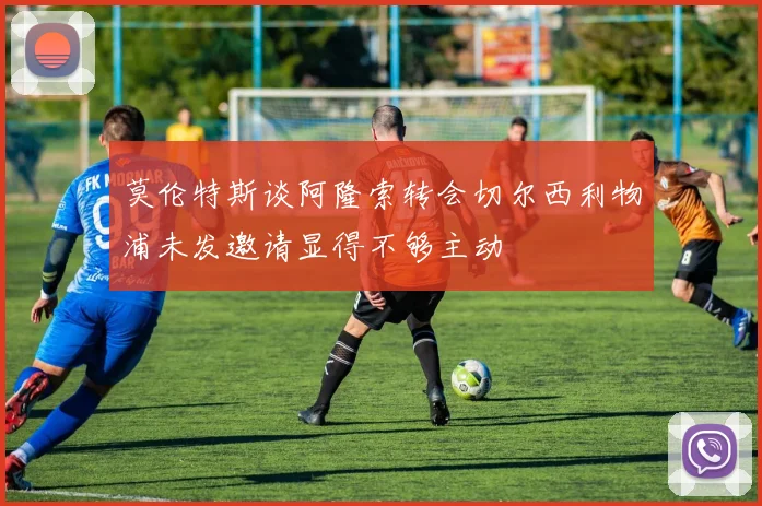 莫伦特斯谈阿隆索转会切尔西利物浦未发邀请显得不够主动