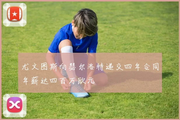 尤文图斯向瑟尔洛特递交四年合同年薪达四百万欧元