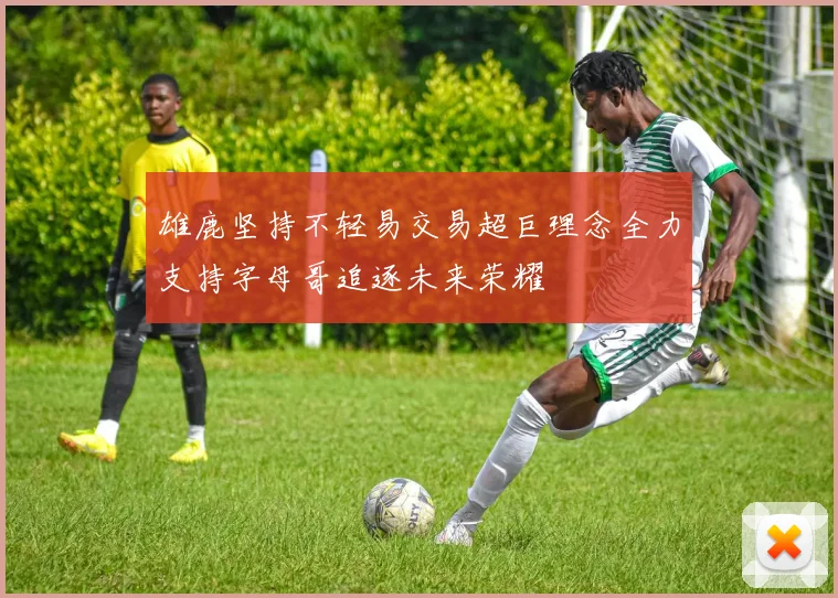 雄鹿坚持不轻易交易超巨理念全力支持字母哥追逐未来荣耀