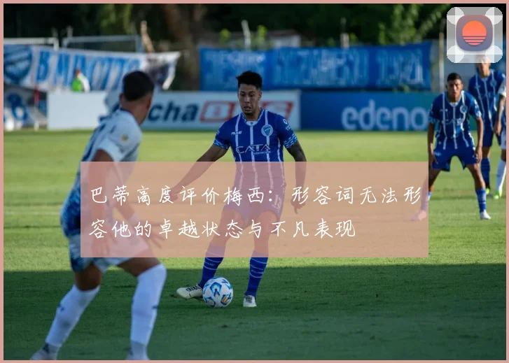 巴蒂高度评价梅西：形容词无法形容他的卓越状态与不凡表现