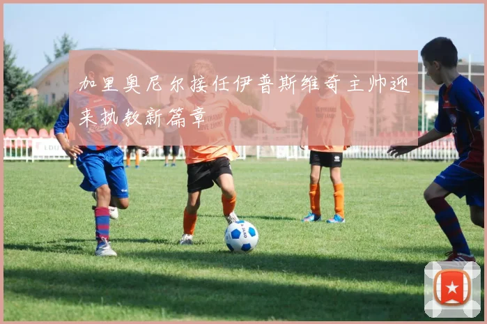 加里奥尼尔接任伊普斯维奇主帅迎来执教新篇章