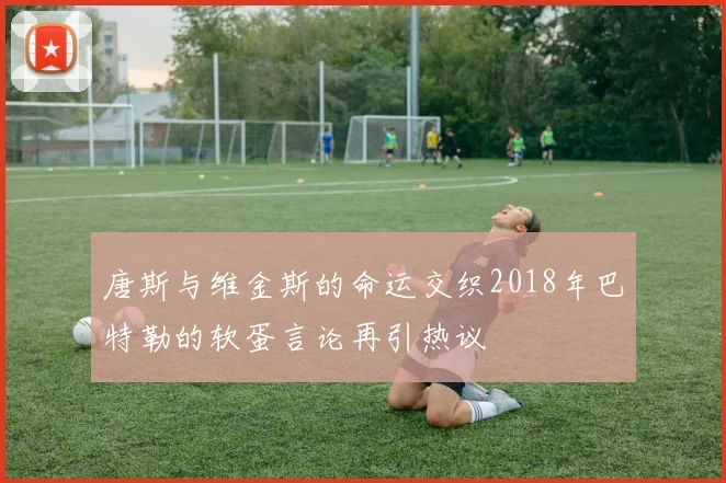 唐斯与维金斯的命运交织2018年巴特勒的软蛋言论再引热议