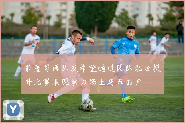 菲隆寄语队友希望通过团队配合提升比赛表现助力场上局面打开