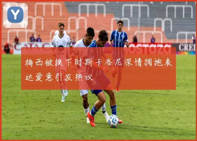 梅西被换下时斯卡洛尼深情拥抱表达爱意引发热议