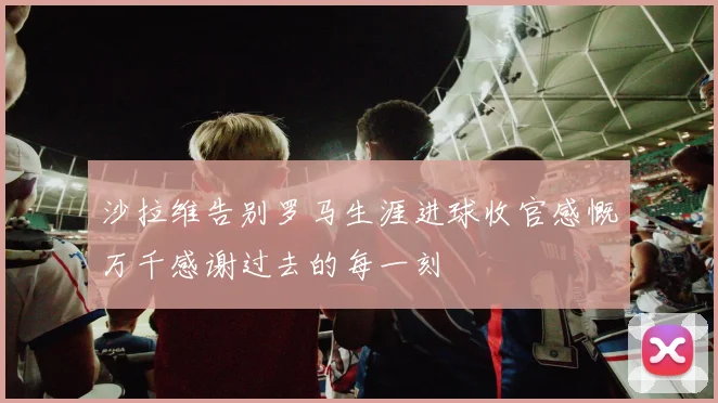 沙拉维告别罗马生涯进球收官感慨万千感谢过去的每一刻