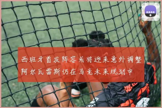 西班牙首发阵容或将迎来意外调整阿尔瓦雷斯仍在马竞未来规划中