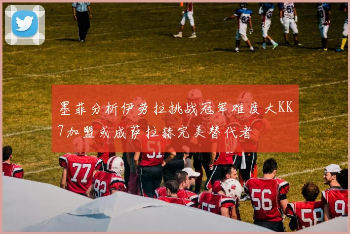 墨菲分析伊劳拉挑战冠军难度大KK7加盟或成萨拉赫完美替代者
