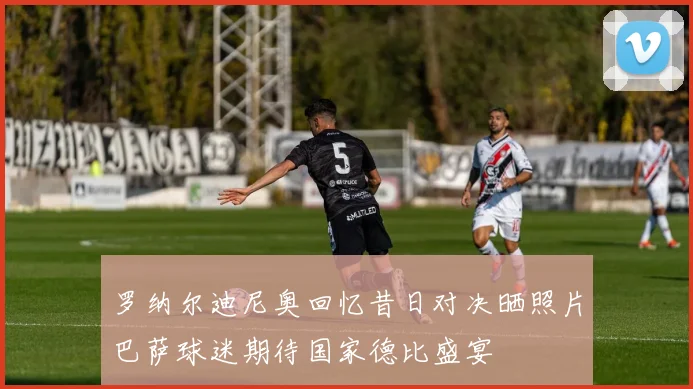 罗纳尔迪尼奥回忆昔日对决晒照片巴萨球迷期待国家德比盛宴