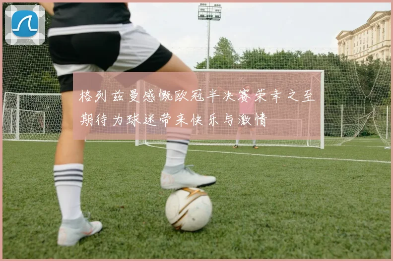 格列兹曼感慨欧冠半决赛荣幸之至期待为球迷带来快乐与激情
